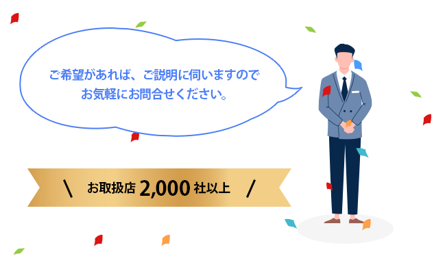 ご希望があれば、ご説明に伺いますのでお気軽にお問合せください。お取扱い店2,000社以上 